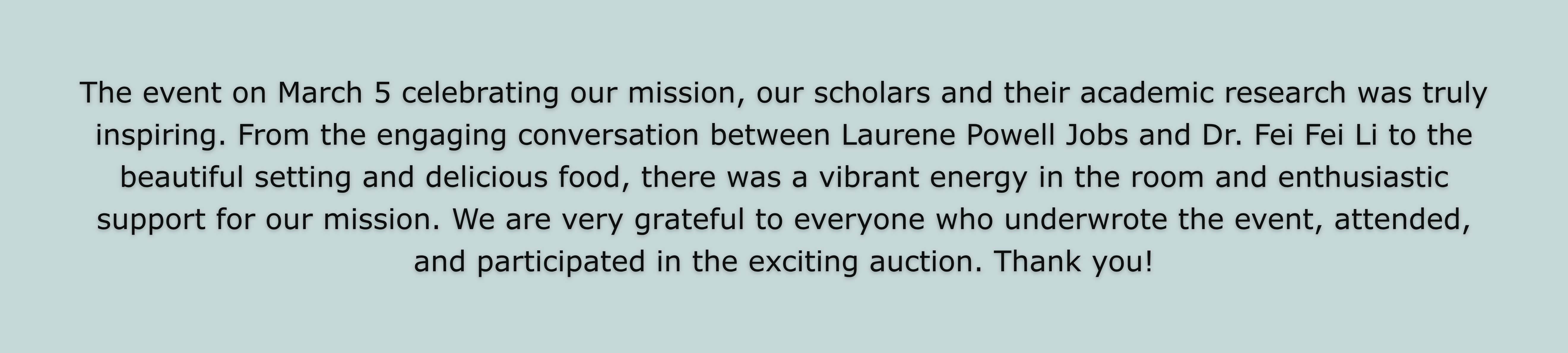 The event on March 5 celebrating our mission, our scholars and their academic research was truly inspiring. From the engaging  conversation between Laurene Powell Jobs and Dr. Fei Fei Li to the beautiful setting and delicious food, there was a vibrant energy in the room and enthusiastic support for our mission.  We are very grateful to everyone who underwrote the event, attended, and participated in the exciting auction. Thank you!